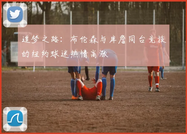 追梦之路：布伦森与库詹同台竞技的纽约球迷热情高涨