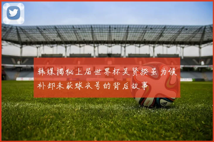 韩媒揭秘上届世界杯吴贤揆虽为候补却未获球衣号的背后故事