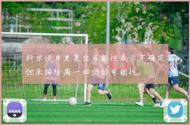 科尔谈库里复出可能性表示不确定但未排除周一回归的可能性