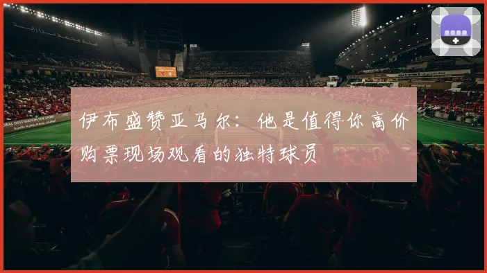 伊布盛赞亚马尔：他是值得你高价购票现场观看的独特球员