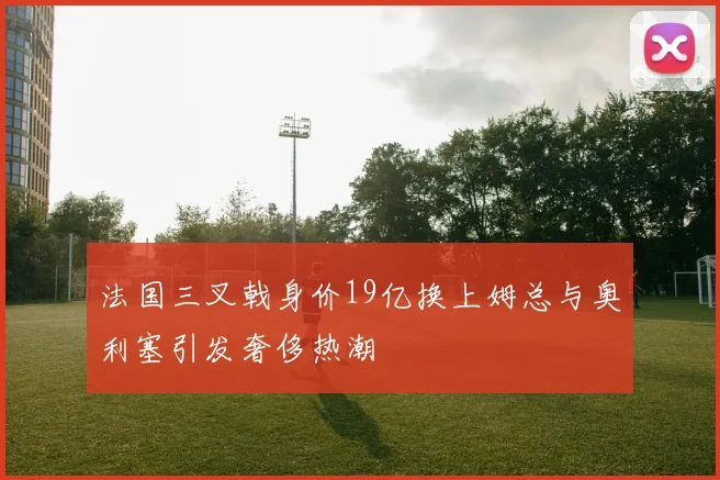 法国三叉戟身价19亿换上姆总与奥利塞引发奢侈热潮