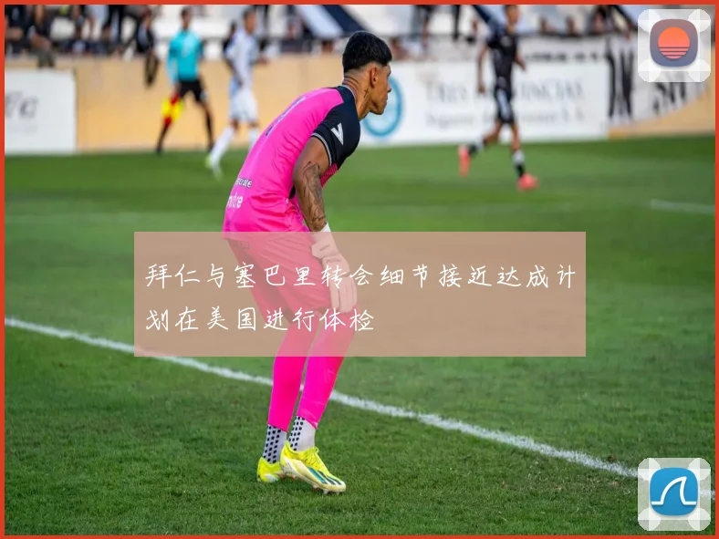 拜仁与塞巴里转会细节接近达成计划在美国进行体检