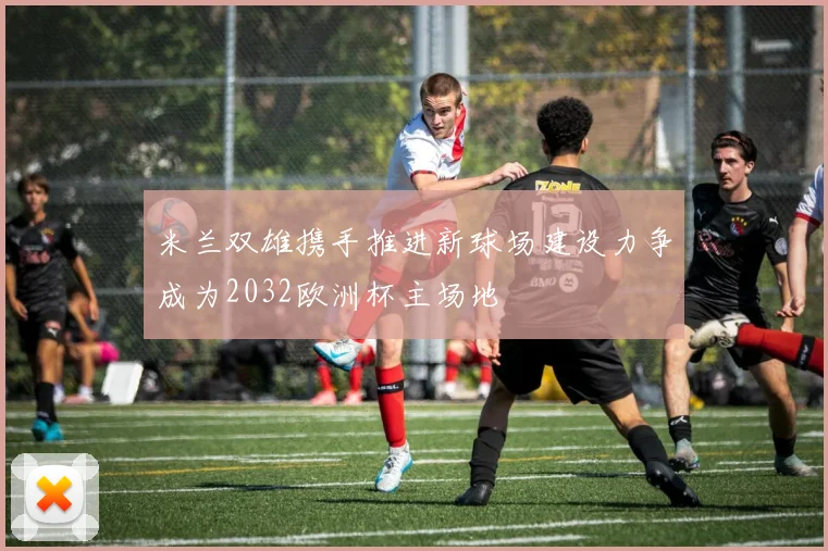 米兰双雄携手推进新球场建设力争成为2032欧洲杯主场地