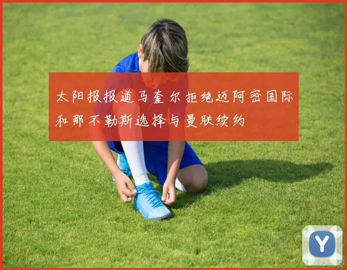 太阳报报道马奎尔拒绝迈阿密国际和那不勒斯选择与曼联续约