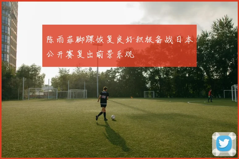 陈雨菲脚踝恢复良好积极备战日本公开赛复出前景乐观