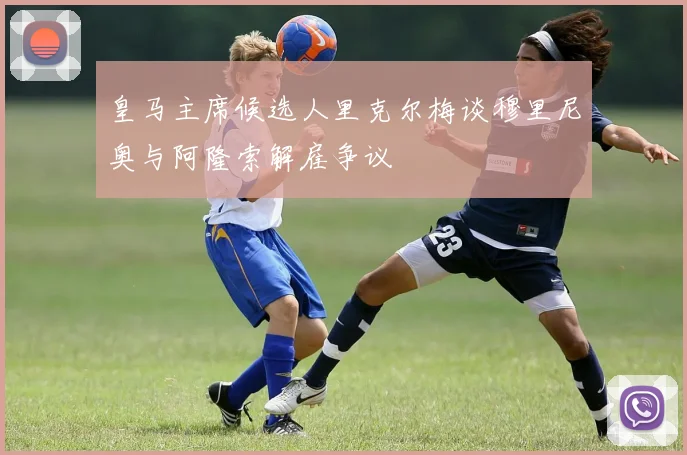 皇马主席候选人里克尔梅谈穆里尼奥与阿隆索解雇争议