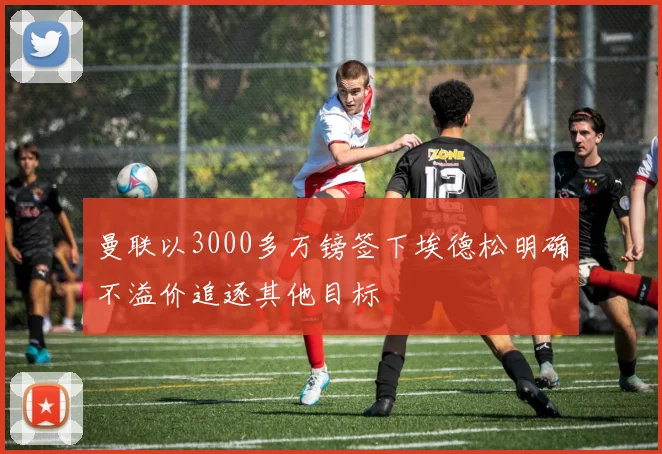 曼联以3000多万镑签下埃德松明确不溢价追逐其他目标