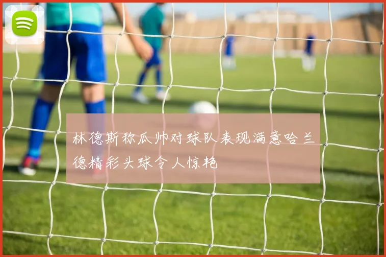 林德斯称瓜帅对球队表现满意哈兰德精彩头球令人惊艳