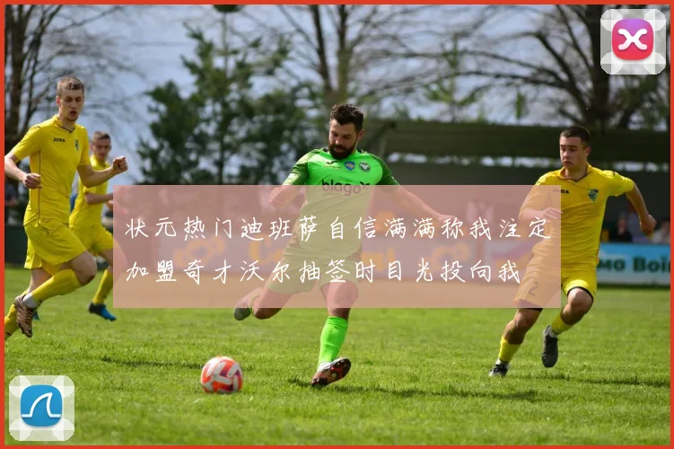 状元热门迪班萨自信满满称我注定加盟奇才沃尔抽签时目光投向我