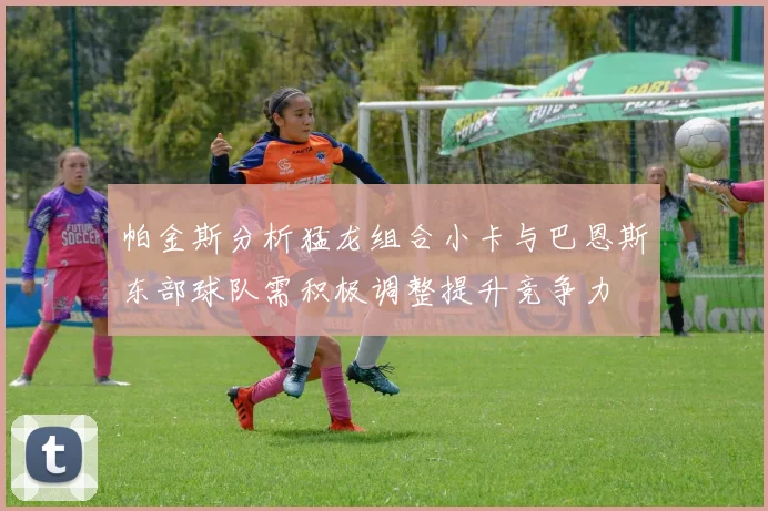 帕金斯分析猛龙组合小卡与巴恩斯东部球队需积极调整提升竞争力