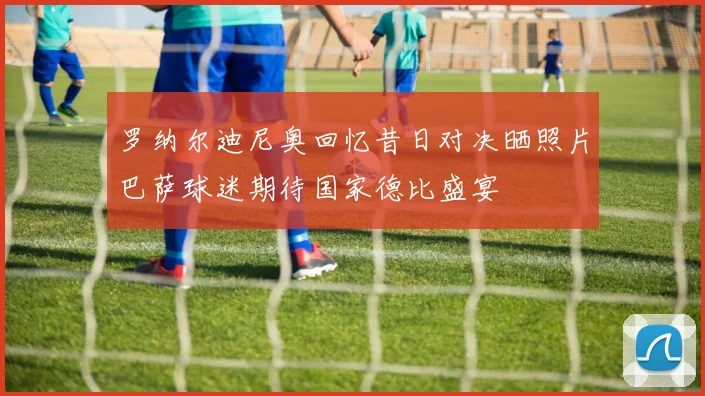 罗纳尔迪尼奥回忆昔日对决晒照片巴萨球迷期待国家德比盛宴