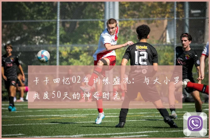 卡卡回忆02年训练盛况：与大小罗共度50天的神奇时光