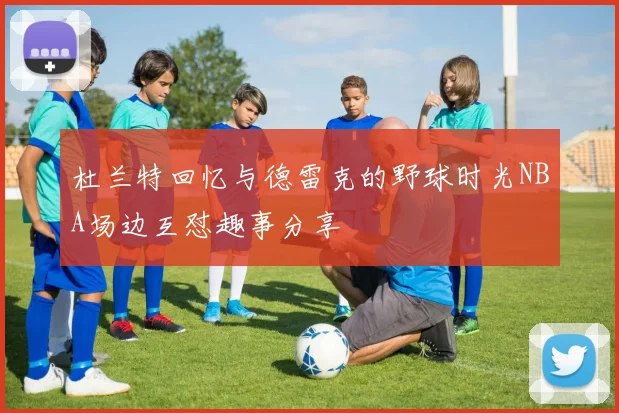 杜兰特回忆与德雷克的野球时光NBA场边互怼趣事分享