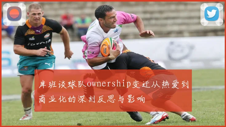 库班谈球队ownership变迁从热爱到商业化的深刻反思与影响
