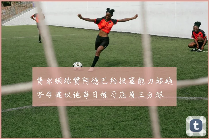 费尔顿称赞阿德巴约投篮能力超越字母建议他每日练习底角三分球