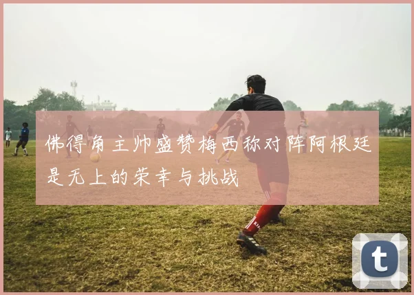 佛得角主帅盛赞梅西称对阵阿根廷是无上的荣幸与挑战