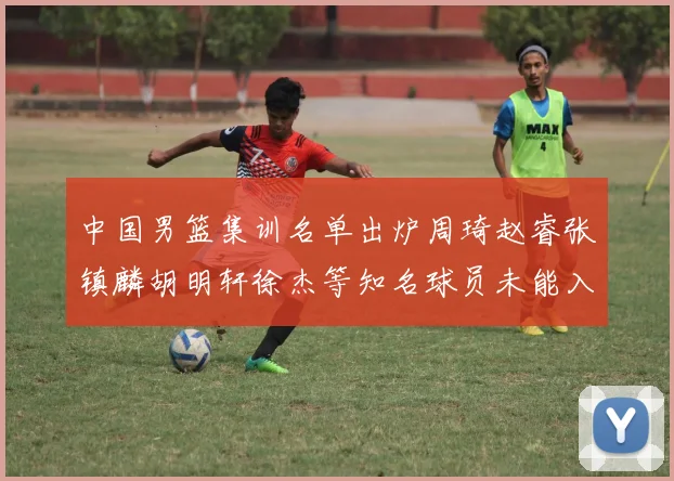 中国男篮集训名单出炉周琦赵睿张镇麟胡明轩徐杰等知名球员未能入选