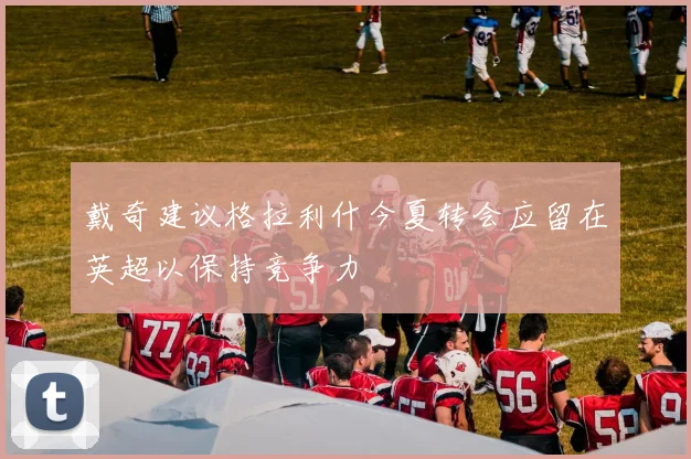 戴奇建议格拉利什今夏转会应留在英超以保持竞争力