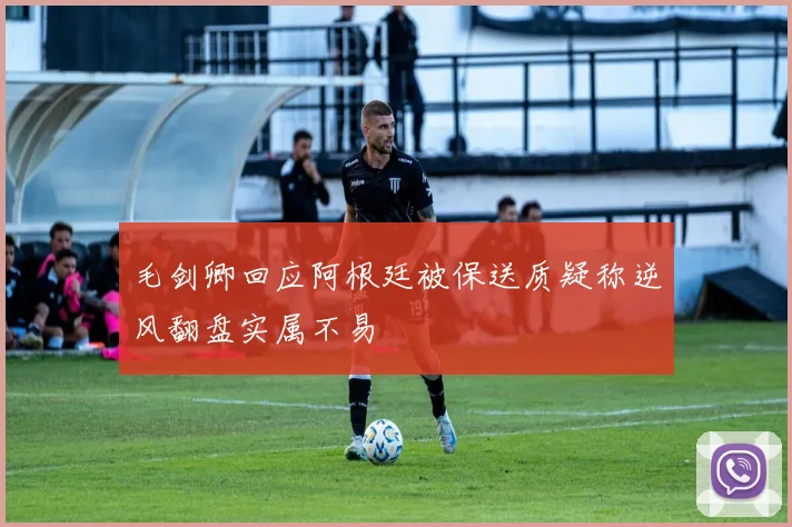 毛剑卿回应阿根廷被保送质疑称逆风翻盘实属不易